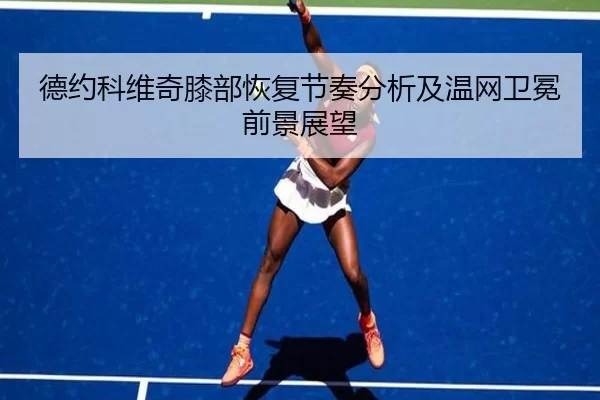 德约科维奇膝部恢复节奏分析及温网卫冕前景展望